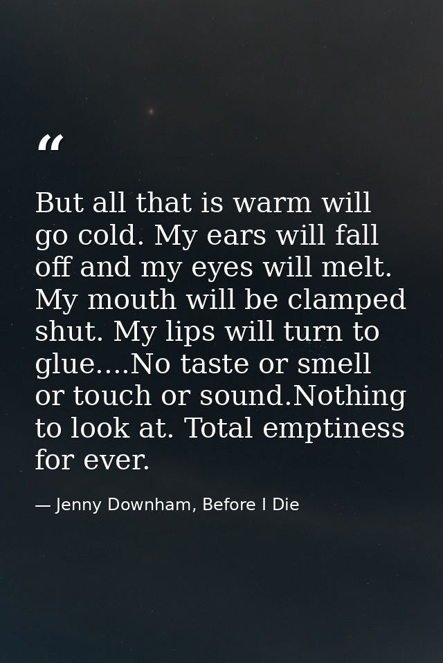 But all that is warm will go cold. My ears will fall off and my eyes will melt. My mouth will be clamped shut. My lips w — Jenny Downham, Before I Die