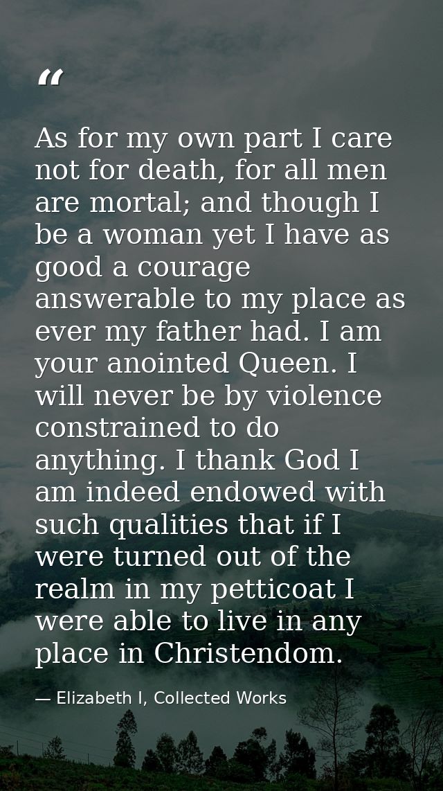 As for my own part I care not for death, for all men are mortal; and though I be a woman yet I have as good a courage an — Elizabeth I, Collected Works