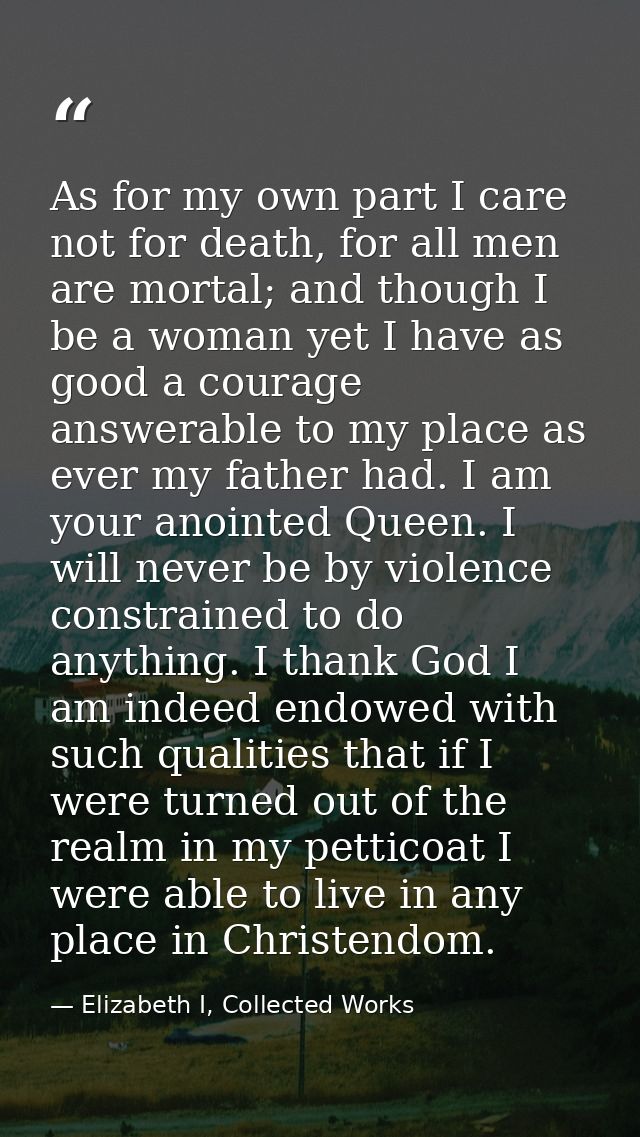 As for my own part I care not for death, for all men are mortal; and though I be a woman yet I have as good a courage an — Elizabeth I, Collected Works