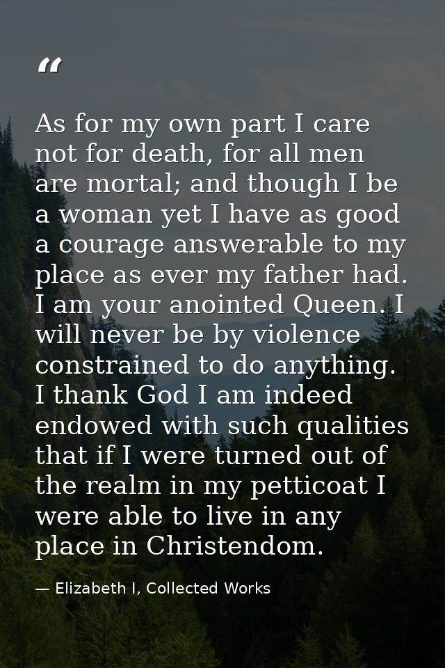 As for my own part I care not for death, for all men are mortal; and though I be a woman yet I have as good a courage an — Elizabeth I, Collected Works