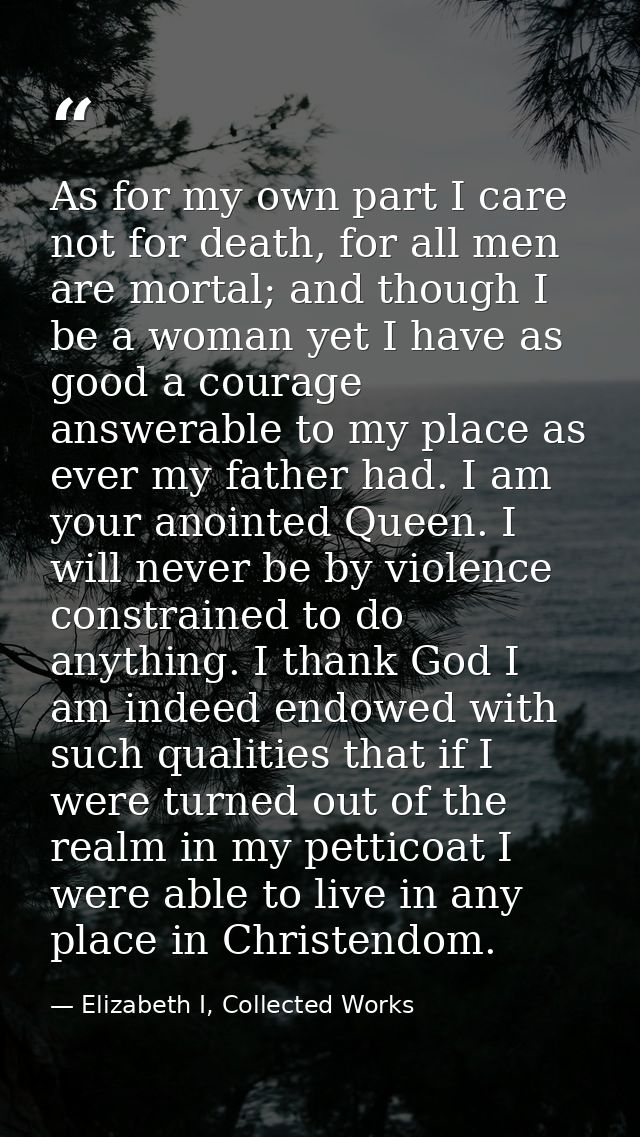 As for my own part I care not for death, for all men are mortal; and though I be a woman yet I have as good a courage an — Elizabeth I, Collected Works