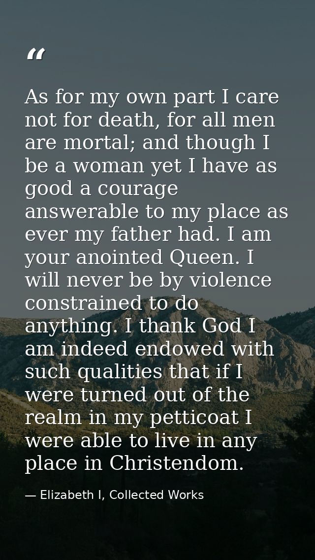 As for my own part I care not for death, for all men are mortal; and though I be a woman yet I have as good a courage an — Elizabeth I, Collected Works