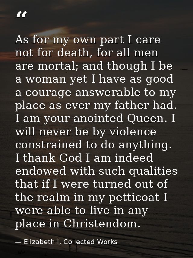 As for my own part I care not for death, for all men are mortal; and though I be a woman yet I have as good a courage an — Elizabeth I, Collected Works