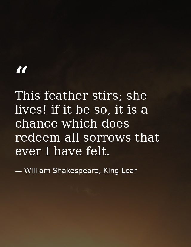 This feather stirs; she lives! if it be so, it is a chance which does redeem all sorrows that ever I have felt. — William Shakespeare, King Lear