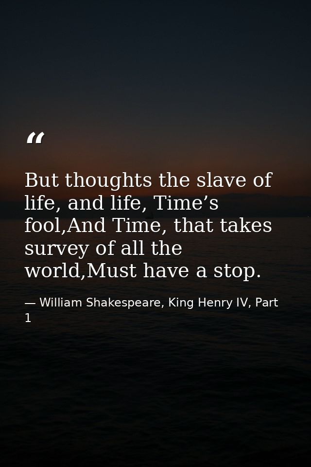 But thoughts the slave of life, and life, Time’s fool,And Time, that takes survey of all the world,Must have a stop. — William Shakespeare, King Henry IV, Part 1