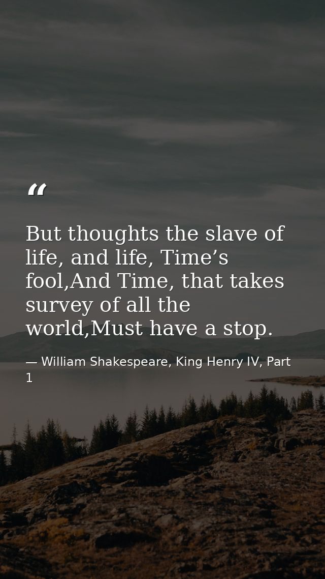 But thoughts the slave of life, and life, Time’s fool,And Time, that takes survey of all the world,Must have a stop. — William Shakespeare, King Henry IV, Part 1