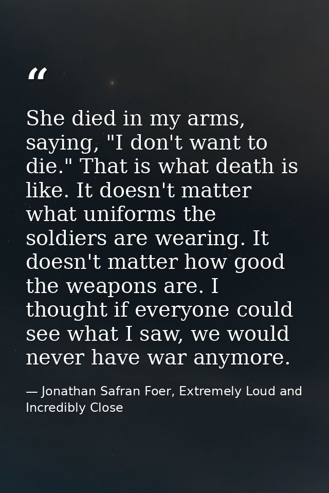 She died in my arms, saying, "I don't want to die." That is what death is like. It doesn't matter what uniforms the sold — Jonathan Safran Foer, Extremely Loud and Incredibly Close
