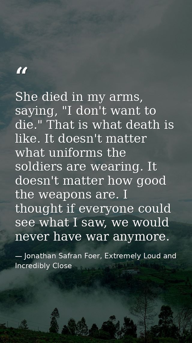 She died in my arms, saying, "I don't want to die." That is what death is like. It doesn't matter what uniforms the sold — Jonathan Safran Foer, Extremely Loud and Incredibly Close