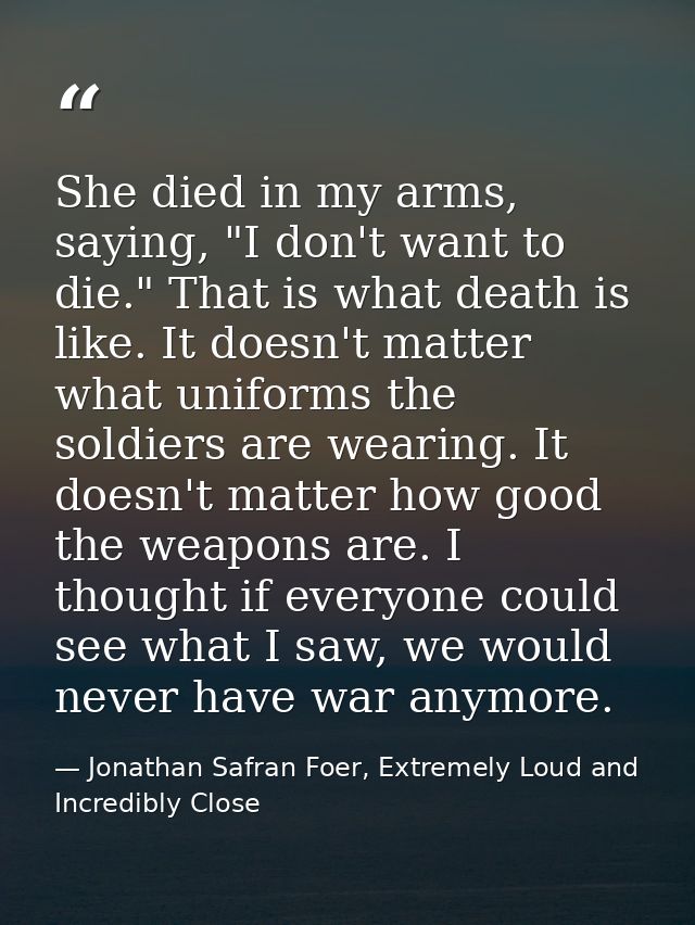 She died in my arms, saying, "I don't want to die." That is what death is like. It doesn't matter what uniforms the sold — Jonathan Safran Foer, Extremely Loud and Incredibly Close