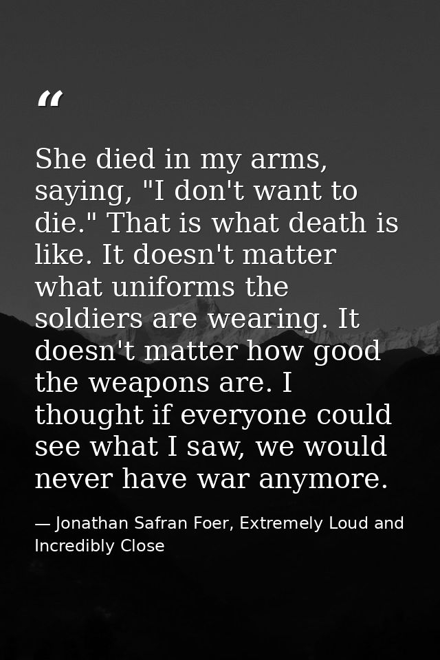 She died in my arms, saying, "I don't want to die." That is what death is like. It doesn't matter what uniforms the sold — Jonathan Safran Foer, Extremely Loud and Incredibly Close