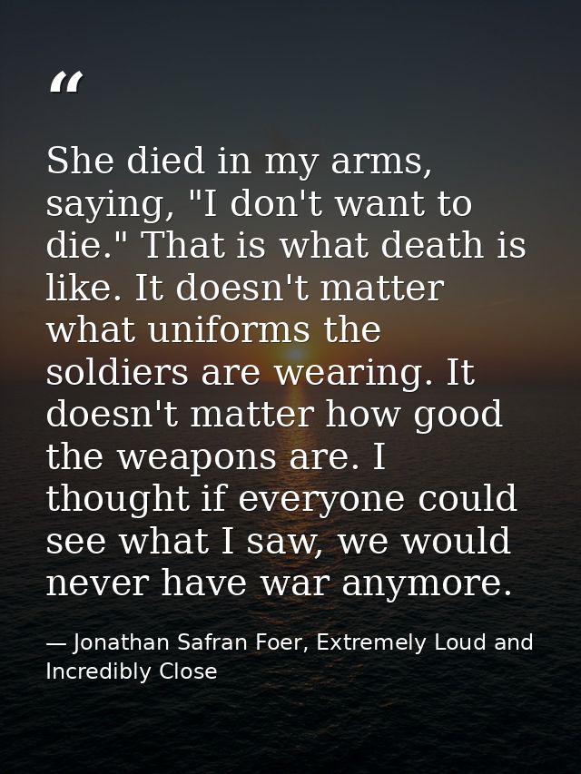 She died in my arms, saying, "I don't want to die." That is what death is like. It doesn't matter what uniforms the sold — Jonathan Safran Foer, Extremely Loud and Incredibly Close