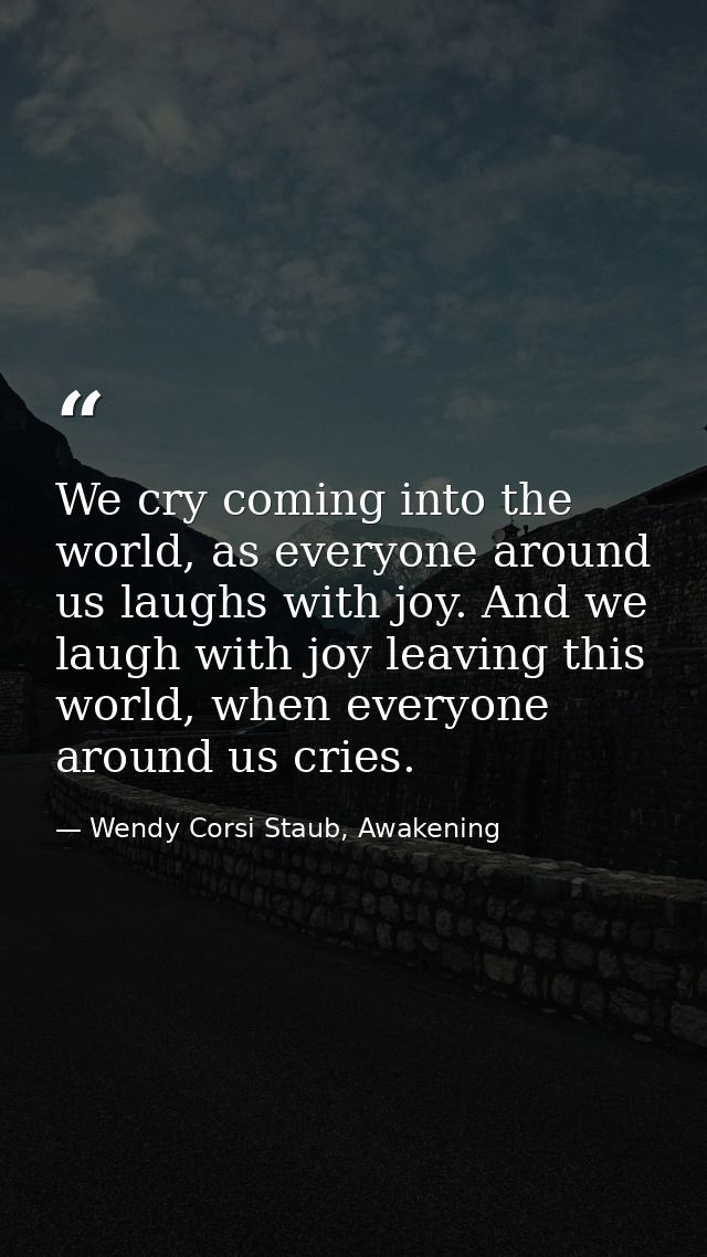 We cry coming into the world, as everyone around us laughs with joy. And we laugh with joy leaving this world, when ever — Wendy Corsi Staub, Awakening