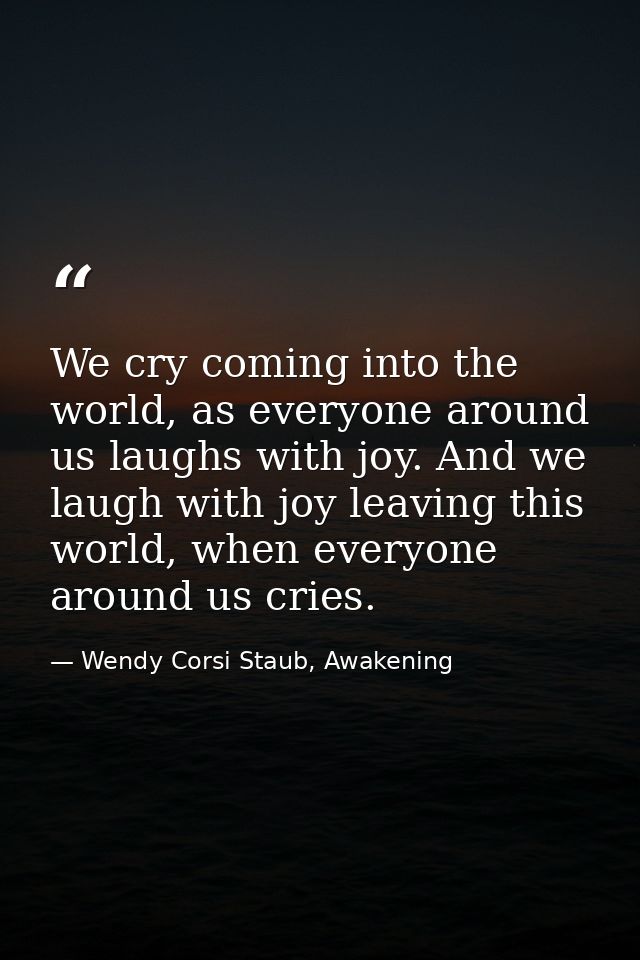 We cry coming into the world, as everyone around us laughs with joy. And we laugh with joy leaving this world, when ever — Wendy Corsi Staub, Awakening