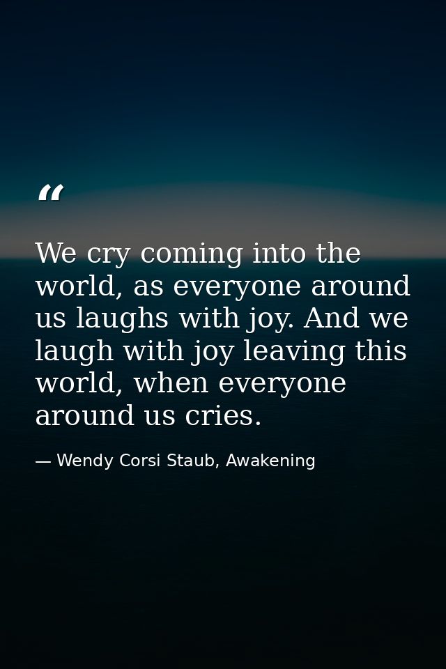 We cry coming into the world, as everyone around us laughs with joy. And we laugh with joy leaving this world, when ever — Wendy Corsi Staub, Awakening