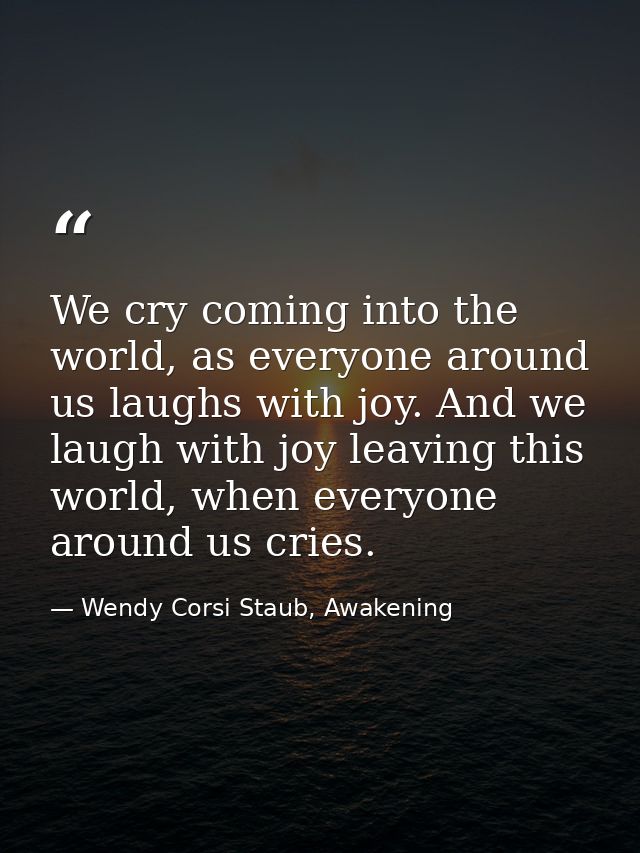 We cry coming into the world, as everyone around us laughs with joy. And we laugh with joy leaving this world, when ever — Wendy Corsi Staub, Awakening