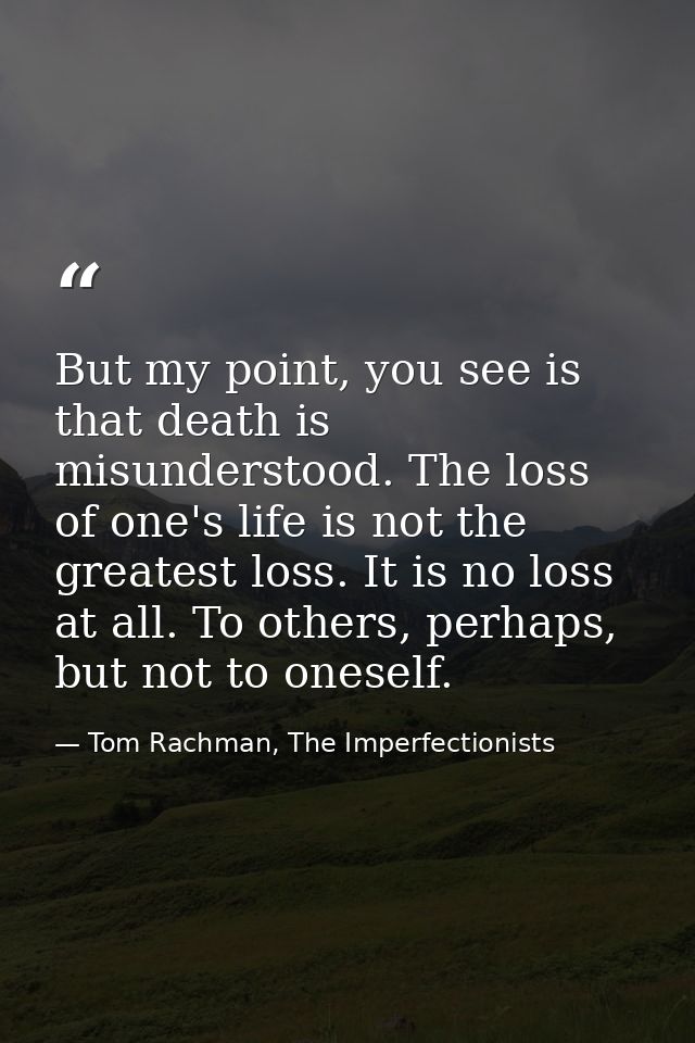 But my point, you see is that death is misunderstood. The loss of one's life is not the greatest loss. It is no loss at  — Tom Rachman, The Imperfectionists