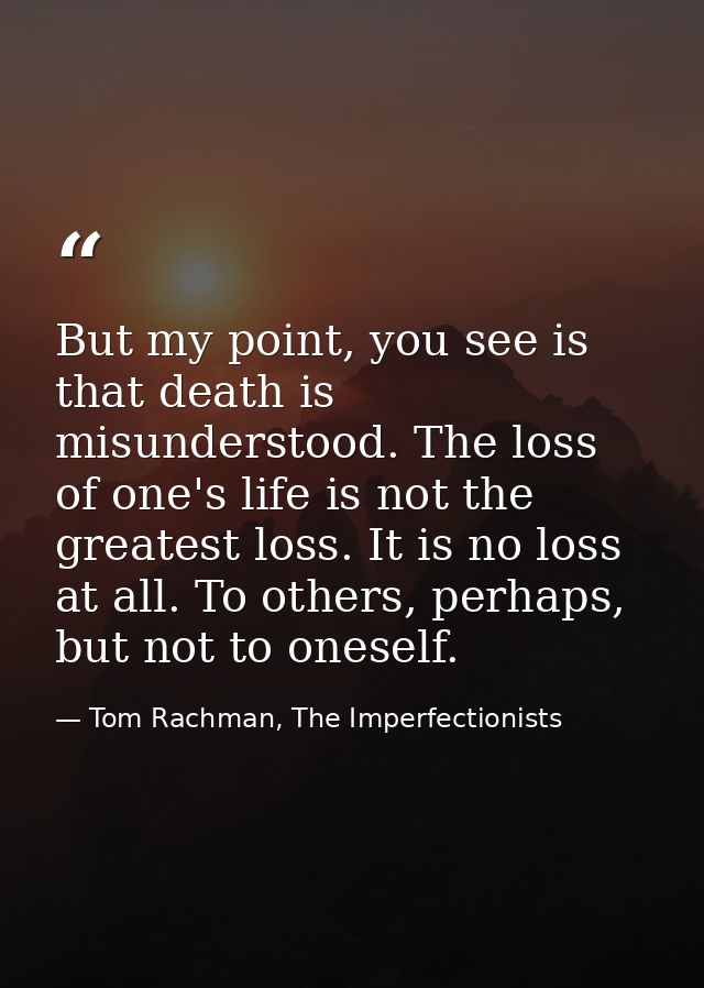 But my point, you see is that death is misunderstood. The loss of one's life is not the greatest loss. It is no loss at  — Tom Rachman, The Imperfectionists