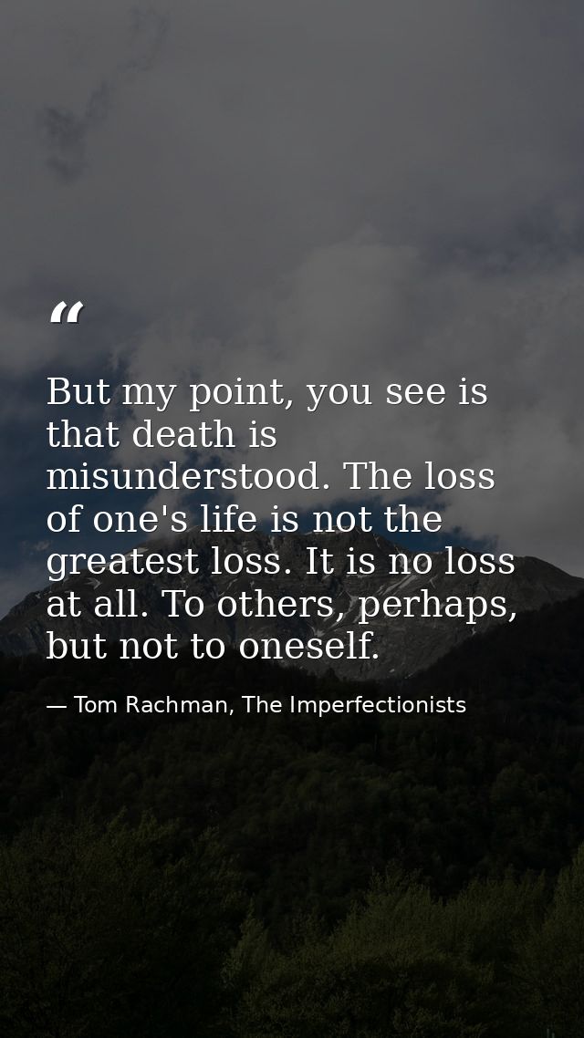 But my point, you see is that death is misunderstood. The loss of one's life is not the greatest loss. It is no loss at  — Tom Rachman, The Imperfectionists
