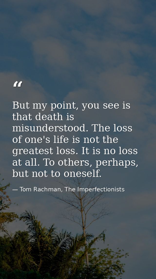 But my point, you see is that death is misunderstood. The loss of one's life is not the greatest loss. It is no loss at  — Tom Rachman, The Imperfectionists