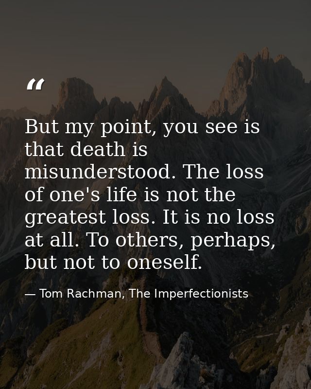 But my point, you see is that death is misunderstood. The loss of one's life is not the greatest loss. It is no loss at  — Tom Rachman, The Imperfectionists