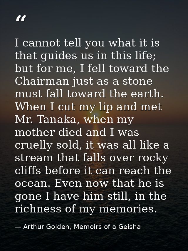 I cannot tell you what it is that guides us in this life; but for me, I fell toward the Chairman just as a stone must fa — Arthur Golden, Memoirs of a Geisha