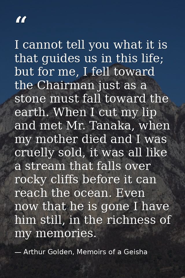 I cannot tell you what it is that guides us in this life; but for me, I fell toward the Chairman just as a stone must fa — Arthur Golden, Memoirs of a Geisha