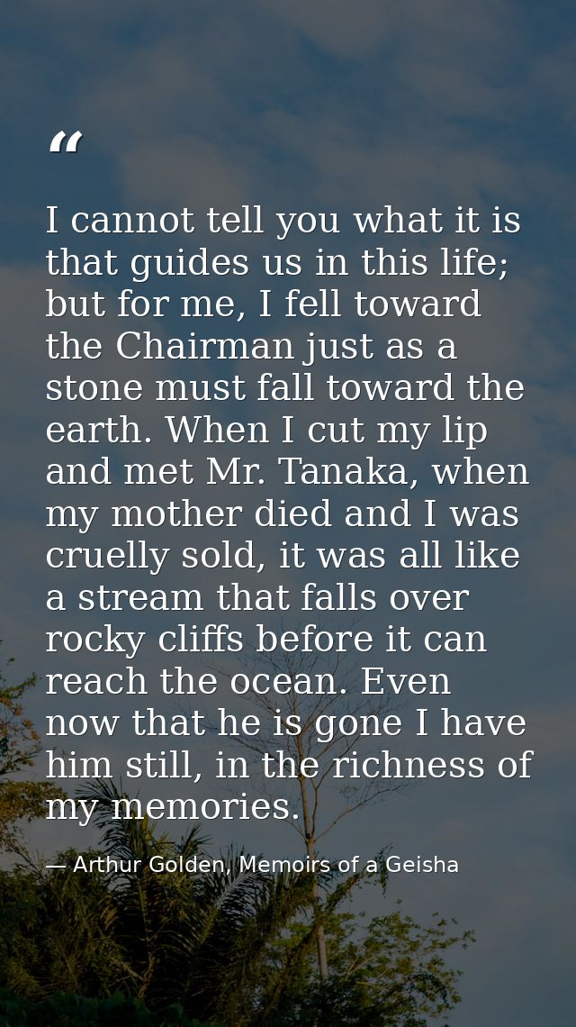 I cannot tell you what it is that guides us in this life; but for me, I fell toward the Chairman just as a stone must fa — Arthur Golden, Memoirs of a Geisha