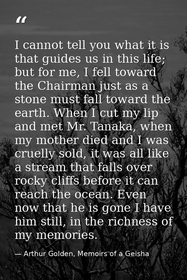 I cannot tell you what it is that guides us in this life; but for me, I fell toward the Chairman just as a stone must fa — Arthur Golden, Memoirs of a Geisha