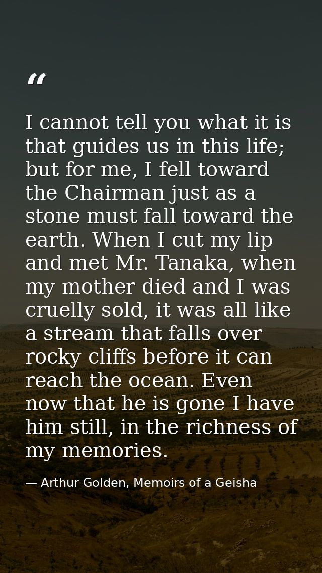 I cannot tell you what it is that guides us in this life; but for me, I fell toward the Chairman just as a stone must fa — Arthur Golden, Memoirs of a Geisha