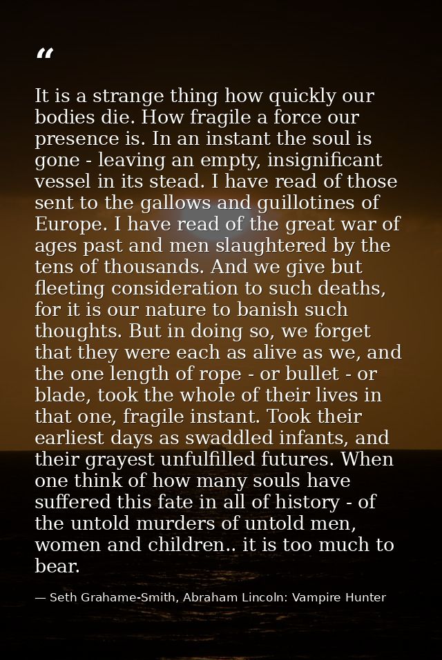 It is a strange thing how quickly our bodies die. How fragile a force our presence is. In an instant the soul is gone -  — Seth Grahame-Smith, Abraham Lincoln: Vampire Hunter