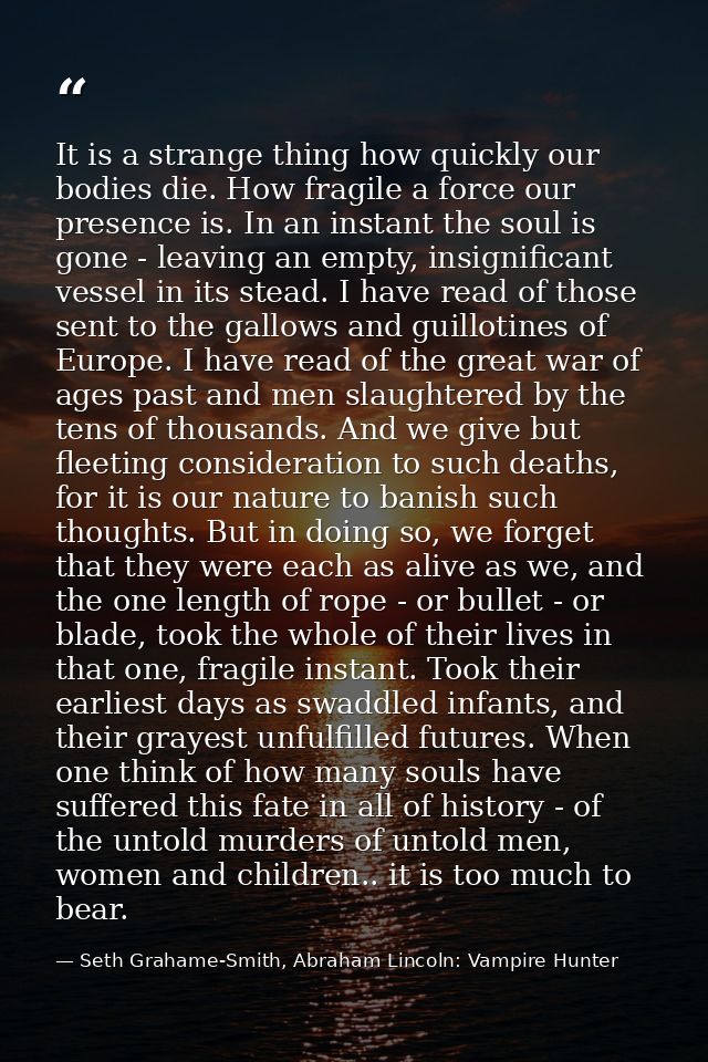 It is a strange thing how quickly our bodies die. How fragile a force our presence is. In an instant the soul is gone -  — Seth Grahame-Smith, Abraham Lincoln: Vampire Hunter