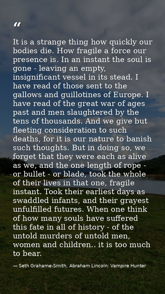It is a strange thing how quickly our bodies die. How fragile a force our presence is. In an instant the soul is gone -  — Seth Grahame-Smith, Abraham Lincoln: Vampire Hunter