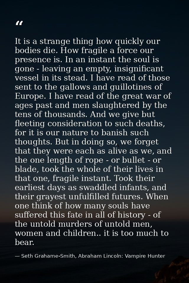 It is a strange thing how quickly our bodies die. How fragile a force our presence is. In an instant the soul is gone -  — Seth Grahame-Smith, Abraham Lincoln: Vampire Hunter