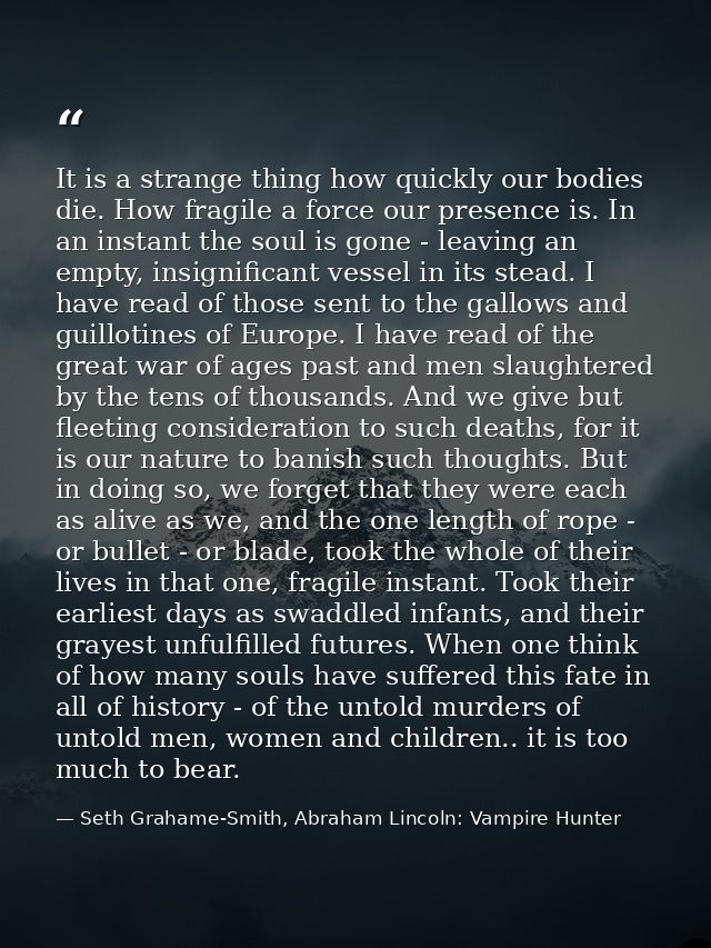 It is a strange thing how quickly our bodies die. How fragile a force our presence is. In an instant the soul is gone -  — Seth Grahame-Smith, Abraham Lincoln: Vampire Hunter