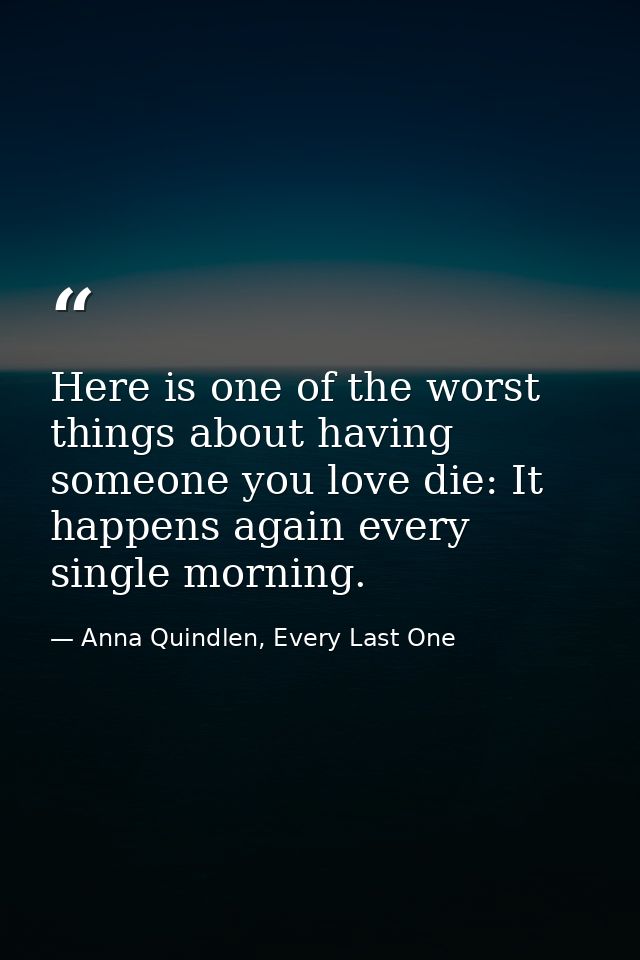 Here is one of the worst things about having someone you love die: It happens again every single morning. — Anna Quindlen, Every Last One