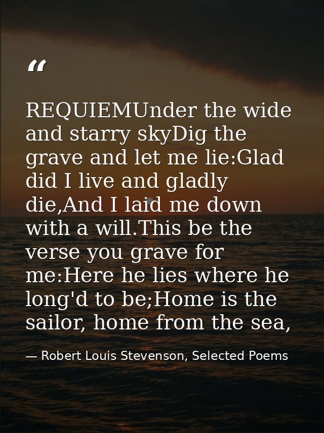 REQUIEMUnder the wide and starry skyDig the grave and let me lie:Glad did I live and gladly die,And I laid me down with  — Robert Louis Stevenson, Selected Poems