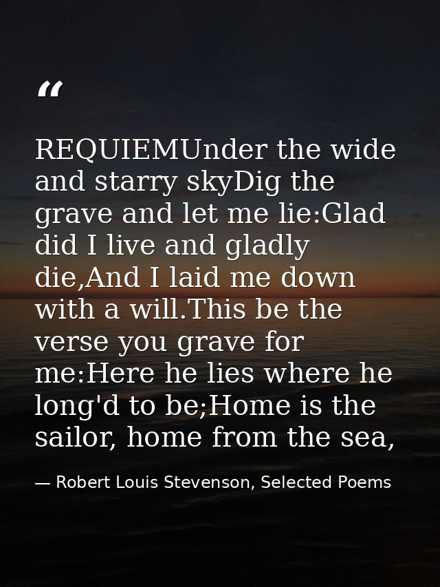 REQUIEMUnder the wide and starry skyDig the grave and let me lie:Glad did I live and gladly die,And I laid me down with  — Robert Louis Stevenson, Selected Poems