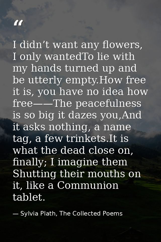 I didn’t want any flowers, I only wantedTo lie with my hands turned up and be utterly empty.How free it is, you have no  — Sylvia Plath, The Collected Poems
