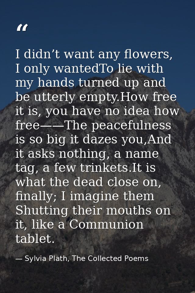 I didn’t want any flowers, I only wantedTo lie with my hands turned up and be utterly empty.How free it is, you have no  — Sylvia Plath, The Collected Poems