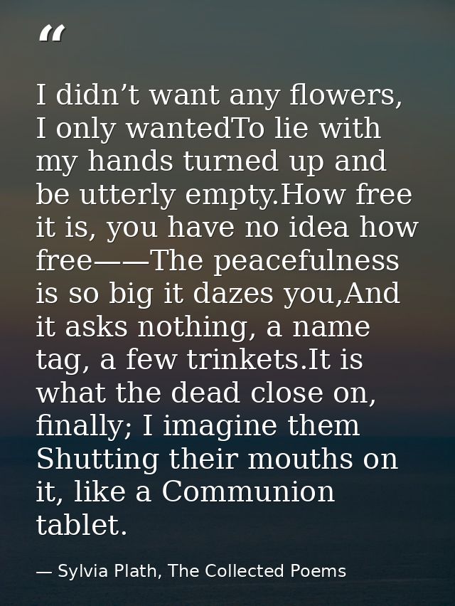 I didn’t want any flowers, I only wantedTo lie with my hands turned up and be utterly empty.How free it is, you have no  — Sylvia Plath, The Collected Poems
