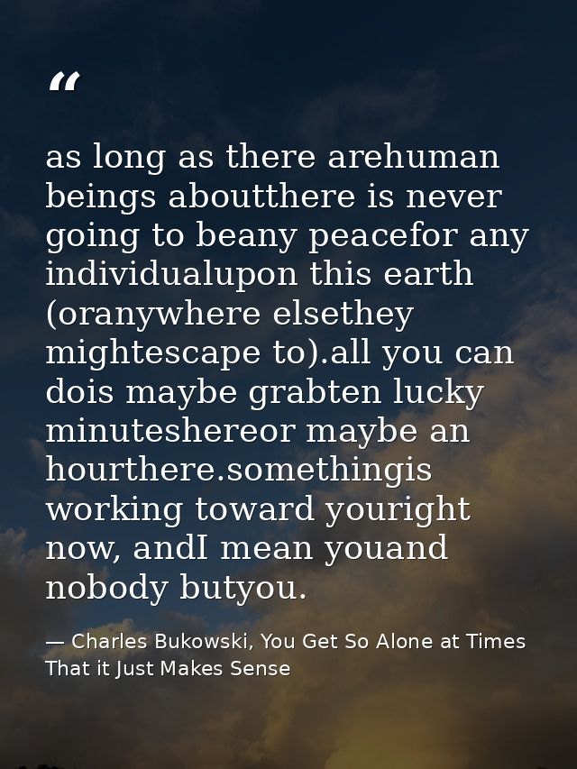 as long as there arehuman beings aboutthere is never going to beany peacefor any individualupon this earth (oranywhere e — Charles Bukowski, You Get So Alone at Times That it Just Makes Sense