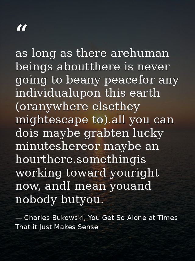 as long as there arehuman beings aboutthere is never going to beany peacefor any individualupon this earth (oranywhere e — Charles Bukowski, You Get So Alone at Times That it Just Makes Sense