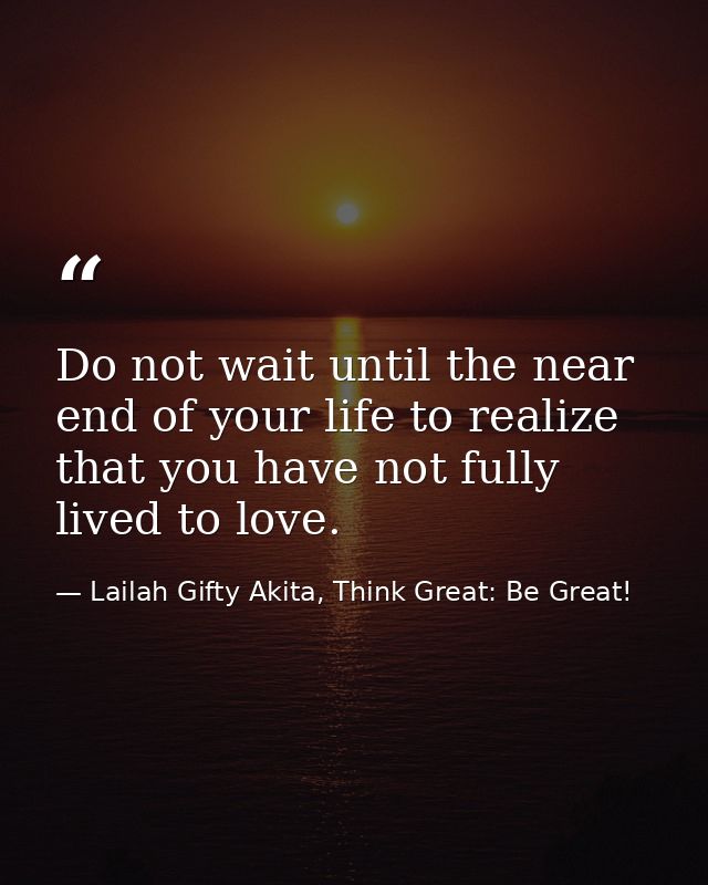 Do not wait until the near end of your life to realize that you have not fully lived to love. — Lailah Gifty Akita, Think Great: Be Great!
