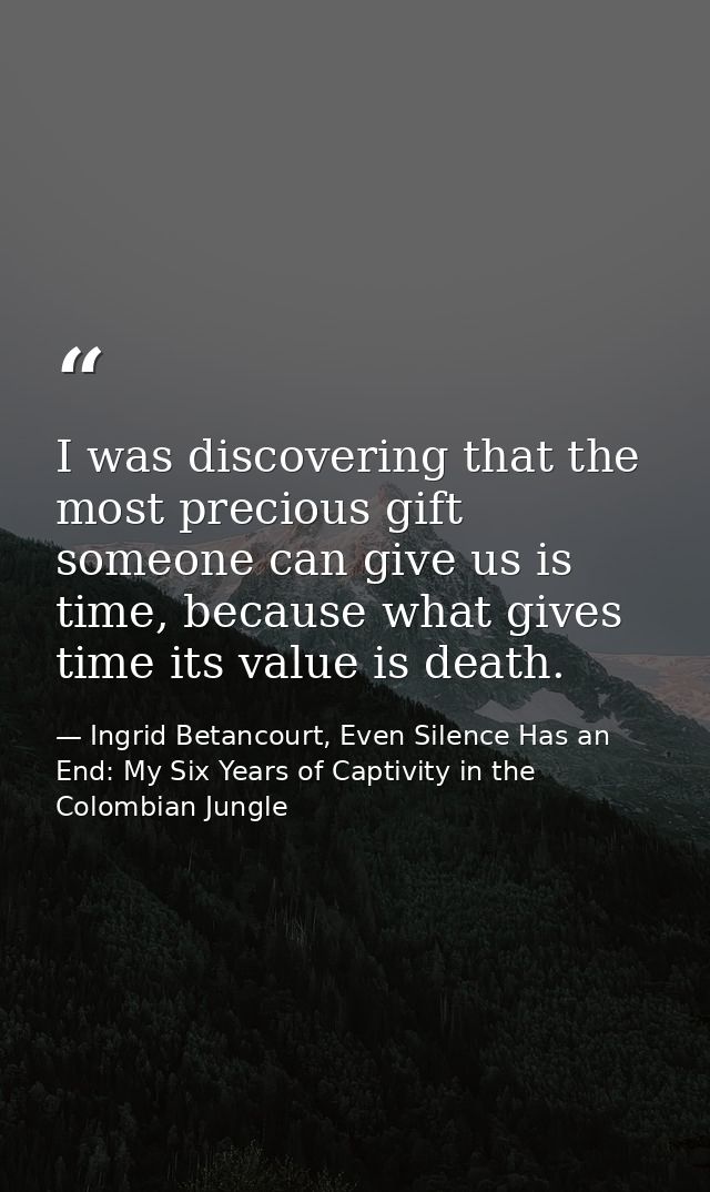 I was discovering that the most precious gift someone can give us is time, because what gives time its value is death. — Ingrid Betancourt, Even Silence Has an End: My Six Years of Captivity in the Colombian Jungle