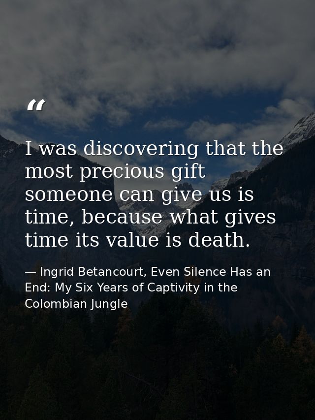 I was discovering that the most precious gift someone can give us is time, because what gives time its value is death. — Ingrid Betancourt, Even Silence Has an End: My Six Years of Captivity in the Colombian Jungle