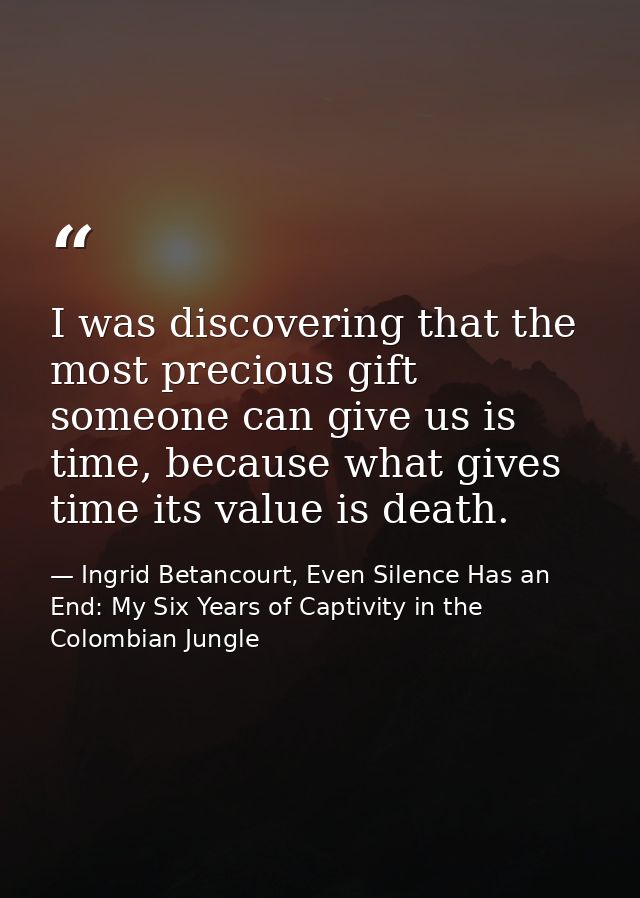 I was discovering that the most precious gift someone can give us is time, because what gives time its value is death. — Ingrid Betancourt, Even Silence Has an End: My Six Years of Captivity in the Colombian Jungle