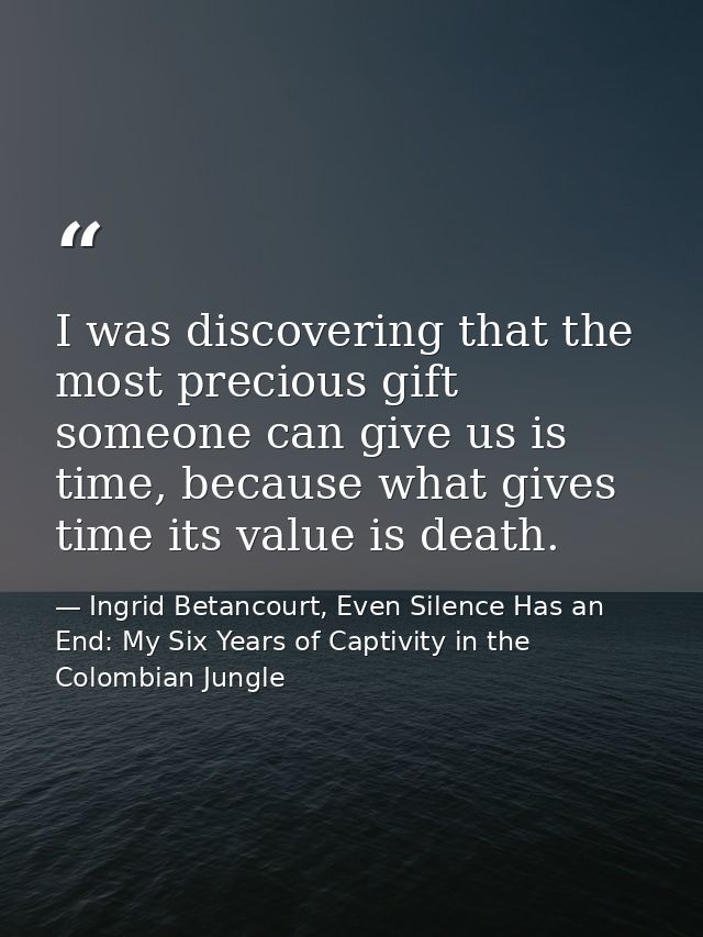 I was discovering that the most precious gift someone can give us is time, because what gives time its value is death. — Ingrid Betancourt, Even Silence Has an End: My Six Years of Captivity in the Colombian Jungle