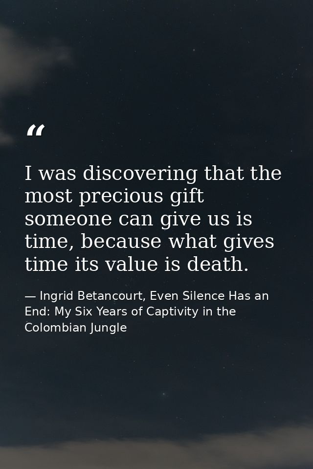 I was discovering that the most precious gift someone can give us is time, because what gives time its value is death. — Ingrid Betancourt, Even Silence Has an End: My Six Years of Captivity in the Colombian Jungle