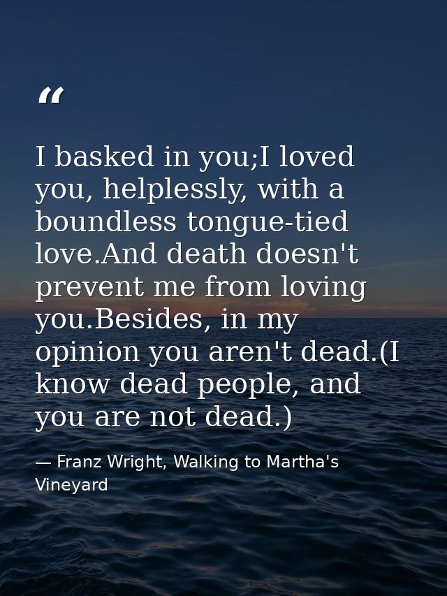I basked in you;I loved you, helplessly, with a boundless tongue-tied love.And death doesn't prevent me from loving you. — Franz Wright, Walking to Martha's Vineyard