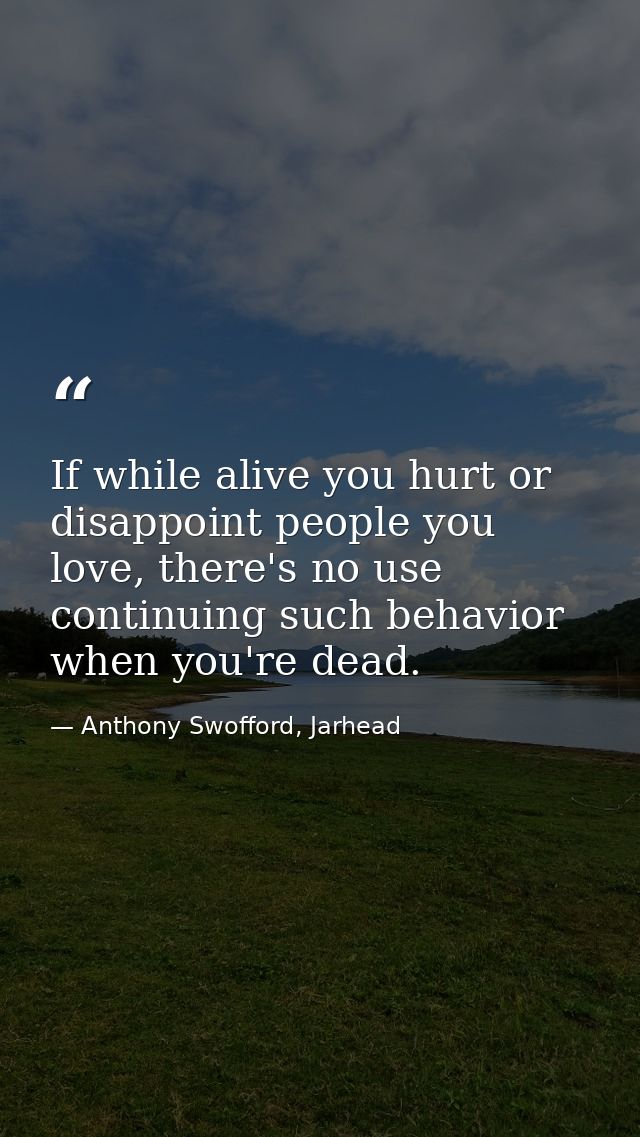 If while alive you hurt or disappoint people you love, there's no use continuing such behavior when you're dead. — Anthony Swofford, Jarhead